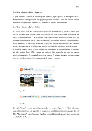105 
 
3.4.8 Interação com o Leitor - Impresso

A parte destinada à opinião do leitor no jornal impresso segue o padrão de outras publicações.
Cartas e e-mails são dispostos em uma página específica, intitulada Cartas dos Leitores, em que
não há um diálogo efetivo, limitando-se a respostas de algumas das mensagens.

3.4.9 Interação com o Leitor - Online

Na página inicial, além das últimas notícias publicadas pela redação do jornal, há espaço para
notícias enviadas pelos leitores e para aquelas que foram mais votadas/mais visualizadas. Na
seção Eu-Repórter (figura 132), o conteúdo é todo enviado pelos leitores. Para enviar, deve ser
realizado um cadastro no site do O Globo (gratuito) e, após o envio dos dados escolhidos (fotos,
textos ou vídeos), o conteúdo é submetido à equipe do site para aprovação prévia e posterior
publicação no site (ou no jornal impresso, como é salientado das regras para envio de material).
É possível para as outras pessoas interagirem comentando e compartilhando o conteúdo
em redes sociais (figura 133), votando nas matérias lidas, enviando por email ou mesmo
comprando os direitos de reprodução do texto e imagem. É possível, também, enviar correções
do texto, que são avaliadas pela redação, que pode alterar o conteúdo.




        Figura 132




        Figura 133

Na seção "Blogs", o jornal reúne blogs separados por assunto (figura 134). Não é informado
qual critério é utilizado para a escolha os blogueiros e nem há informações sobre quem são. No
Blog "Bairros.com", especificamente, é exibido o conteúdo enviado pelos leitores somente da
cidade do Rio de Janeiro.
 