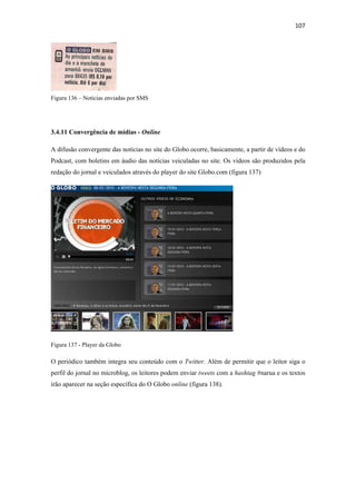 107 
 




Figura 136 – Notícias enviadas por SMS




3.4.11 Convergência de mídias - Online

A difusão convergente das notícias no site do Globo ocorre, basicamente, a partir de vídeos e do
Podcast, com boletins em áudio das notícias veiculadas no site. Os vídeos são produzidos pela
redação do jornal e veiculados através do player do site Globo.com (figura 137)




Figura 137 - Player da Globo

O periódico também integra seu conteúdo com o Twitter. Além de permitir que o leitor siga o
perfil do jornal no microblog, os leitores podem enviar tweets com a hashtag #narua e os textos
irão aparecer na seção específica do O Globo online (figura 138).
 