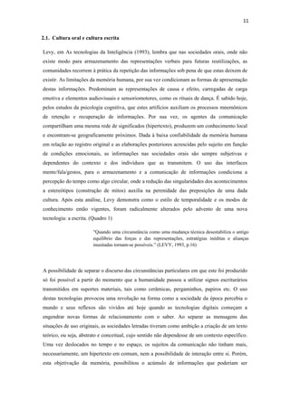 11 
 
2.1. Cultura oral e cultura escrita

    Levy, em As tecnologias da Inteligência (1993), lembra que nas sociedades orais, onde não
    existe modo para armazenamento das representações verbais para futuras reutilizações, as
    comunidades recorrem à prática da repetição das informações sob pena de que estas deixem de
    existir. As limitações da memória humana, por sua vez condicionam as formas de apresentação
    destas informações. Predominam as representações de causa e efeito, carregadas de carga
    emotiva e elementos audiovisuais e sensoriomotores, como os rituais de dança. É sabido hoje,
    pelos estudos da psicologia cognitiva, que estes artifícios auxiliam os processos mnemônicos
    de retenção e recuperação de informações. Por sua vez, os agentes da comunicação
    compartilham uma mesma rede de significados (hipertexto), produzem um conhecimento local
    e encontram-se geograficamente próximos. Dada à baixa confiabilidade da memória humana
    em relação ao registro original e as elaborações posteriores acrescidas pelo sujeito em função
    de condições emocionais, as informações nas sociedades orais são sempre subjetivas e
    dependentes do contexto e dos indivíduos que as transmitem. O uso das interfaces
    mente/fala/gestos, para o armazenamento e a comunicação de informações condiciona a
    percepção do tempo como algo circular, onde a redução das singularidades dos acontecimentos
    a estereótipos (construção de mitos) auxilia na perenidade das preposições de uma dada
    cultura. Após esta análise, Levy demonstra como o estilo de temporalidade e os modos de
    conhecimento então vigentes, foram radicalmente alterados pelo advento de uma nova
    tecnologia: a escrita. (Quadro 1)

                            "Quando uma circunstância como uma mudança técnica desestabiliza o antigo
                            equilíbrio das forças e das representações, estratégias inéditas e alianças
                            inusitadas tornam-se possíveis.” (LEVY, 1993, p.16)




    A possibilidade de separar o discurso das circunstâncias particulares em que este foi produzido
    só foi possível a partir do momento que a humanidade passou a utilizar signos escriturários
    transmitidos em suportes materiais, tais como cerâmicas, pergaminhos, papiros etc. O uso
    destas tecnologias provocou uma revolução na forma como a sociedade da época percebia o
    mundo e seus reflexos são vividos até hoje quando as tecnologias digitais começam a
    engendrar novas formas de relacionamento com o saber. Ao separar as mensagens das
    situações de uso originais, as sociedades letradas tiveram como ambição a criação de um texto
    teórico, ou seja, abstrato e conceitual, cujo sentido não dependesse de um contexto específico.
    Uma vez deslocados no tempo e no espaço, os sujeitos da comunicação não tinham mais,
    necessariamente, um hipertexto em comum, nem a possibilidade de interação entre si. Porém,
    esta objetivação da memória, possibilitou o acúmulo de informações que poderiam ser
 