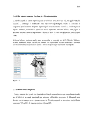 110 
 



3.4.13 Formas opcionais de visualização e filtro de conteúdo

A versão digital do jornal impresso pode ser acessada pela Home do site, na opção "Edição
digital". O endereço é modificado para http://www.oglobodigital.com.br. O conteúdo é
disponível para assinantes do jornal impresso para acessar somente o online. A versão digital é
igual à impressa, acrescida de opções de busca, impressão, adicionar notas a uma página e
favoritar matérias, além de implementar o efeito de "flip" ao virar uma página do Jornal (figura
144).

O jornal oferece também opções para acompanhar o conteúdo por RSS, Mobile, Widgets,
Kindle, Newsletter. Esses veículos, no entanto, são experiências recentes do Globo, e recebem
diversas reclamações de usuários quanto a atrasos na publicação e conteúdo incompleto.




Figura 144




3.4.14 Publicidade - Impresso

    Como a maioria dos jornais em circulação no Brasil, um dos fatores que mais chama atenção
em O Globo é a grande quantidade de anúncios publicitários presentes. A dificuldade dos
jornais em se pagarem sem o espaço comercial fica clara quando se encontram publicidades
ocupando 70% a 80% de algumas páginas. (figura 145)
 