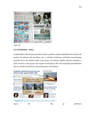 111 
 




Figura 145

3.4.15 Publicidade - Online

A publicidade é direcionada por palavras-chave, gerando conteúdo dependendo do histórico do
usuário. Os anúncios são mesclados com o conteúdo jornalístico, utilizando uma hierarquia
parecida com a das notícias (como cores iguais). Os banners também utilizam animações e
ações invasivas, como popups que surgem na tela (figura 146). São anunciados principalmente
imóveis, produtos eletrônicos, serviços bancários e de telefonia.




Figura              146              –               Pop            up           publicitário
 