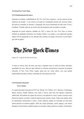 112 
 
3.5 Jornal New York Times

3.5.1 Posicionamento da marca

Inspirado na tradição, credibilidade do The New York Times impresso - um dos maiores jornais
impressos do mundo - o site nytimes.com pode ser considerado pioneiro por diversas razões.
Inovação no conteúdo, no formato, a integração com novas ferramentas da rede como Twitter,
FaceBook, Youtube, além de ser um dos sites de jornalismo mais acessados no mundo.

Importada do jornal impresso, fundado em 1857, a marca The New York Times se tornou
símbolo de qualidade jornalística nos Estados Unidos e no mundo, e seu tradicional logotipo
(figura 147) foi apropriado ao site, abrindo mão, somente, do slogan, All that fits to print (tudo o
que cabe no papel).




Figura 147 - Logo do The New York Times




A marca se tornou, hoje, tão forte, que tanto o logotipo como os estilos de fontes utilizadas,
quantidade de cores, além do rigor editorial se tornaram características marcantes do produto
oferecido. O New York Times sempre optou por um visual sóbrio, com uma grande
predominância do preto e branco, utilizando de cores apenas nas fotos.




3.5.2 Estrutura do jornal

        3.5.2.1 Seções

As seções principais do portal do NYT são: World, U.S., Politics, N.Y., Business, Technology,
Sports, Science, Health, Opinion, Arts, Style e Travel, cada uma com algumas respectivas
subdivisões. Há também um espaço de serviços, com aplicativos, itens à venda e recursos como
alertas de notícias via email e venda de ingressos para cinema e teatro. Todas essas opções, além
de informações institucionais e sobre a versão impressa, podem ser acessadas em uma barra
lateral presente na primeira página. Além das seções principais, outros espaços, com menos
destaque na barra lateral, também podem ser acessados. Blogs, palavras cruzadas, classificados,
 