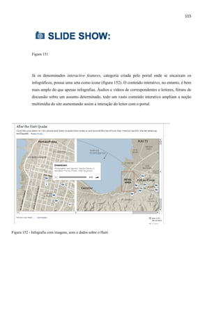 115 
              




             Figura 151




             Já os denominados interactive features, categoria criada pelo portal onde se encaixam os
             infográficos, possui uma seta como ícone (figura 152). O conteúdo interativo, no entanto, é bem
             mais amplo do que apenas infografias. Áudios e vídeos de correspondentes e leitores, fóruns de
             discussão sobre um assunto determinado, todo um vasto conteúdo interativo ampliam a noção
             multimídia do site aumentando assim a interação do leitor com o portal.




Figura 152 - Infografia com imagens, sons e dados sobre o Haiti
 