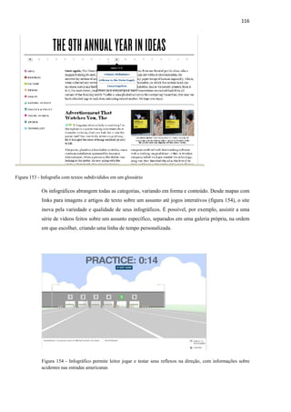 116 
              




Figura 153 - Infografia com textos subdivididos em um glossário

             Os infográficos abrangem todas as categorias, variando em forma e conteúdo. Desde mapas com
             links para imagens e artigos de texto sobre um assunto até jogos interativos (figura 154), o site
             inova pela variedade e qualidade de seus infográficos. É possível, por exemplo, assistir a uma
             série de vídeos feitos sobre um assunto específico, separados em uma galeria própria, na ordem
             em que escolher, criando uma linha de tempo personalizada.




             Figura 154 - Infográfico permite leitor jogar e testar seus reflexos na direção, com informações sobre
             acidentes nas estradas americanas
 