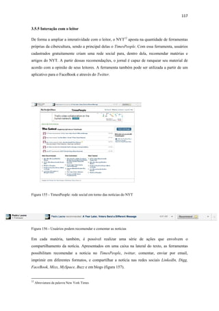 117 
 
3.5.5 Interação com o leitor

De forma a ampliar a interatividade com o leitor, o NYT12 aposta na quantidade de ferramentas
próprias da cibercultura, sendo a principal delas o TimesPeople. Com essa ferramenta, usuários
cadastrados gratuitamente criam uma rede social para, dentro dela, recomendar matérias e
artigos do NYT. A partir dessas recomendações, o jornal é capaz de ranquear seu material de
acordo com a opinião de seus leitores. A ferramenta também pode ser utilizada a partir de um
aplicativo para o FaceBook e através do Twitter.




Figura 155 - TimesPeople: rede social em torno das notícias do NYT




Figura 156 - Usuários podem recomendar e comentar as notícias

Em cada matéria, também, é possível realizar uma série de ações que envolvem o
compartilhamento da notícia. Apresentados em uma caixa na lateral do texto, as ferramentas
possibilitam recomendar a notícia no TimesPeople, twittar, comentar, enviar por email,
imprimir em diferentes formatos, e compartilhar a notícia nas redes sociais LinkedIn, Digg,
FaceBook, Mixx, MySpace, Buzz e em blogs (figura 157).

                                                            
12
     Abreviatura da palavra New York Times
 