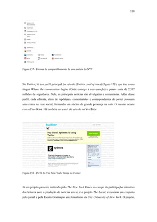 118 
 




Figura 157 - Formas de compartilhamento de uma notícia do NYT




No Twitter, há um perfil principal do veículo (Twitter.com/nytimes) (figura 158), que traz como
slogan Where the conversation begins (Onde começa a conversação) e possui mais de 2.317
milhões de seguidores. Nele, as principais notícias são divulgadas e comentadas. Além desse
perfil, cada editoria, além de repórteres, comentaristas e correspondentes do jornal possuem
uma conta na rede social, formando um núcleo de grande presença na web. O mesmo ocorre
com o FaceBook. Há também um canal do veículo no YouTube.




Figura 158 - Perfil do The New York Times no Twitter




Já um projeto pioneiro realizado pelo The New York Times no campo da participação interativa
dos leitores com a produção de notícias em si, é o projeto The Local, executado em conjunto
pelo jornal e pela Escola Graduação em Jornalismo da City University of New York. O projeto,
 