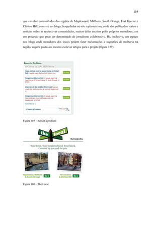 119 
 
que envolve comunidades das regiões de Maplewood, Millburn, South Orange, Fort Greene e
Clinton Hill, consiste em blogs, hospedados no site nytimes.com, onde são publicados textos e
notícias sobre as respectivas comunidades, muitos deles escritos pelos próprios moradores, em
um processo que pode ser denominado de jornalismo colaborativo. Há, inclusive, um espaço
nos blogs onde moradores dos locais podem fazer reclamações e sugestões de melhoria na
região, sugerir pautas ou mesmo escrever artigos para o projeto (figura 159).




Figura 159 – Report a problem




Figura 160 – The Local
 