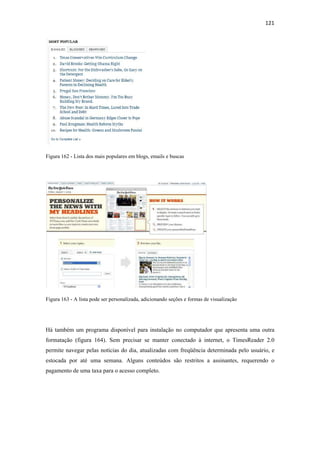 121 
 




Figura 162 - Lista dos mais populares em blogs, emails e buscas




Figura 163 - A lista pode ser personalizada, adicionando seções e formas de visualização




Há também um programa disponível para instalação no computador que apresenta uma outra
formatação (figura 164). Sem precisar se manter conectado à internet, o TimesReader 2.0
permite navegar pelas notícias do dia, atualizadas com freqüência determinada pelo usuário, e
estocada por até uma semana. Alguns conteúdos são restritos a assinantes, requerendo o
pagamento de uma taxa para o acesso completo.
 