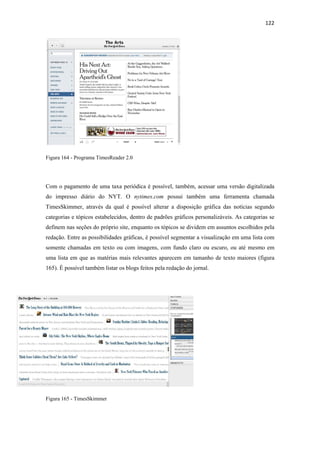 122 
 




Figura 164 - Programa TimesReader 2.0




Com o pagamento de uma taxa periódica é possível, também, acessar uma versão digitalizada
do impresso diário do NYT. O nytimes.com possui também uma ferramenta chamada
TimesSkimmer, através da qual é possível alterar a disposição gráfica das notícias segundo
categorias e tópicos estabelecidos, dentro de padrões gráficos personalizáveis. As categorias se
definem nas seções do próprio site, enquanto os tópicos se dividem em assuntos escolhidos pela
redação. Entre as possibilidades gráficas, é possível segmentar a visualização em uma lista com
somente chamadas em texto ou com imagens, com fundo claro ou escuro, ou até mesmo em
uma lista em que as matérias mais relevantes aparecem em tamanho de texto maiores (figura
165). É possível também listar os blogs feitos pela redação do jornal.




Figura 165 - TimesSkimmer
 