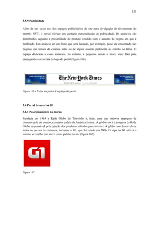 123 
 
3.5.9 Publicidade

Além de um vasto uso dos espaços publicitários do site para divulgação de ferramentas do
próprio NYT, o portal oferece um cardápio personalizado de publicidade. Os anúncios são
distribuídos segundo a proximidade do produto vendido com o assunto da página em que é
publicado. Um anúncio de um filme que será lançado, por exemplo, pode ser encontrado nas
páginas que tratam de cinema, artes ou de algum assunto pertinente ao enredo do filme. O
espaço dedicado a esses anúncios, no entanto, é pequeno, sendo o único local fixo para
propagandas as laterais da logo do portal (figura 166).




Figura 166 - Anúncios juntos à logotipo do jornal




3.6 Portal de notícias G1

3.6.1 Posicionamento da marca

Fundada em 1965 a Rede Globo de Televisão é, hoje, uma das maiores empresas de
comunicação do mundo, e a maior cadeia da América Latina. A globo.com é a empresa da Rede
Globo responsável pela criação dos produtos voltados para internet. A globo.com desenvolveu
todos os portais da emissora, inclusive o G1, que foi criado em 2006. O logo do G1 utiliza o
mesmo vermelho que serve como padrão no site (figura 167)




Figura 167
 