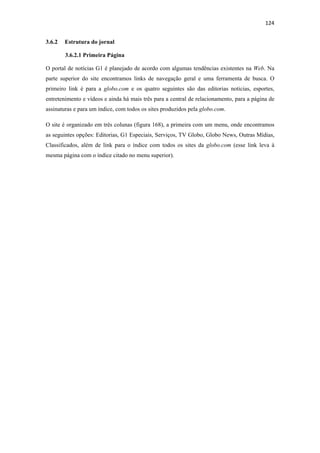 124 
 
3.6.2   Estrutura do jornal

        3.6.2.1 Primeira Página

O portal de notícias G1 é planejado de acordo com algumas tendências existentes na Web. Na
parte superior do site encontramos links de navegação geral e uma ferramenta de busca. O
primeiro link é para a globo.com e os quatro seguintes são das editorias noticias, esportes,
entretenimento e vídeos e ainda há mais três para a central de relacionamento, para a página de
assinaturas e para um índice, com todos os sites produzidos pela globo.com.

O site é organizado em três colunas (figura 168), a primeira com um menu, onde encontramos
as seguintes opções: Editorias, G1 Especiais, Serviços, TV Globo, Globo News, Outras Mídias,
Classificados, além de link para o índice com todos os sites da globo.com (esse link leva à
mesma página com o índice citado no menu superior).
 