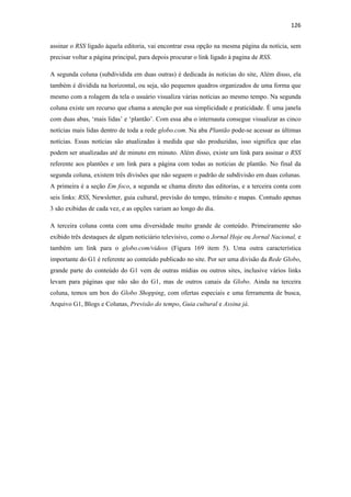 126 
 
assinar o RSS ligado àquela editoria, vai encontrar essa opção na mesma página da notícia, sem
precisar voltar a página principal, para depois procurar o link ligado à pagina de RSS.

A segunda coluna (subdividida em duas outras) é dedicada às noticias do site, Além disso, ela
também é dividida na horizontal, ou seja, são pequenos quadros organizados de uma forma que
mesmo com a rolagem da tela o usuário visualiza várias notícias ao mesmo tempo. Na segunda
coluna existe um recurso que chama a atenção por sua simplicidade e praticidade. É uma janela
com duas abas, ‘mais lidas’ e ‘plantão’. Com essa aba o internauta consegue visualizar as cinco
notícias mais lidas dentro de toda a rede globo.com. Na aba Plantão pode-se acessar as últimas
notícias. Essas notícias são atualizadas à medida que são produzidas, isso significa que elas
podem ser atualizadas até de minuto em minuto. Além disso, existe um link para assinar o RSS
referente aos plantões e um link para a página com todas as notícias de plantão. No final da
segunda coluna, existem três divisões que não seguem o padrão de subdivisão em duas colunas.
A primeira é a seção Em foco, a segunda se chama direto das editorias, e a terceira conta com
seis links: RSS, Newsletter, guia cultural, previsão do tempo, trânsito e mapas. Contudo apenas
3 são exibidas de cada vez, e as opções variam ao longo do dia.

A terceira coluna conta com uma diversidade muito grande de conteúdo. Primeiramente são
exibido três destaques de algum noticiário televisivo, como o Jornal Hoje ou Jornal Nacional, e
também um link para o globo.com/vídeos (Figura 169 item 5). Uma outra característica
importante do G1 é referente ao conteúdo publicado no site. Por ser uma divisão da Rede Globo,
grande parte do conteúdo do G1 vem de outras mídias ou outros sites, inclusive vários links
levam para páginas que não são do G1, mas de outros canais da Globo. Ainda na terceira
coluna, temos um box do Globo Shopping, com ofertas especiais e uma ferramenta de busca,
Arquivo G1, Blogs e Colunas, Previsão do tempo, Guia cultural e Assina já.
 