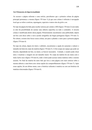 128 
 
3.6.3 Elementos de hipertextualidade

Ao acessar a página referente a uma notícia, percebemos que a primeira coluna da página
principal permanece a mesma (figura 170 item 1) já que essa coluna é referente à navegação
local que se refere a notícias, reportagens, especiais e outros sites da globo.com.

No topo da página há links para receber noticias por celular e RSS (figura 170 item 2) (em todos
os dois há possibilidade de assinar uma editoria específica ou todo o conteúdo). A terceira
coluna é modificada dentro dessa página. Primeiramente encontramos uma publicidade, depois
um box com dicas sobre o novo acordo ortográfico da língua portuguesa (figura 170 item 3).
Por último, existem dois boxes nessa coluna, um para o plantão e outro para a primeira página
(figura 170 item 4)

No topo da coluna, depois do titulo e subtítulo, encontramos a opção de aumentar e reduzir o
tamanho da fonte do corpo da matéria (figura 170 item 5). A foto ocupa um espaço que pode ser
discreto, dependendo da foto, ou maior, se houver necessário. Contudo, o usuário pode clicar
nela e visualizar a imagem em um tamanho maior. No corpo da matéria há um menu com o
titulo Saiba mais (figura 170 item 6), onde o leitor pode acessar outras matérias sobre o mesmo
assunto. No final da matéria há outro link que leva a uma página com mais notícias sobre a
mesma editoria e uma barra com várias opções de compartilhamento (figura 170 item 7). Após
essas opções, há um último menu, com o histórico referente à matéria ou com um histórico de
matérias relacionadas (figura 170 item 8).
 