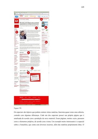 129 
 




Figura 170

Os especiais são tópicos que podem contem várias matérias, funciona quase como uma editoria,
contudo com algumas diferenças. Cada um dos especiais possui sua própria página que é
atualizada de acordo com a produção de novo material. Essas páginas, muitas vezes, possuem
cores e elementos próprios, de acordo com o tema. Um exemplo muito interessante é o especial
sobre a Amazônia, que conta com diversos recursos, além das matérias propriamente ditas. O
 