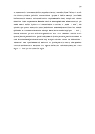 130 
 
recurso que mais chama a atenção é um mapa interativo da Amazônia (figura 171 item 1), aonde
são exibidos pontos de queimadas, desmatamentos e grupos de noticias. O mapa é atualizado
diariamente com dados do Instituto nacional de Pesquisa Espacial (Inpe), o mapa conta também
com zoom. Nesse mapa também podemos vizualizar vídeos produzidos pela Rede Globo, que
tratam sobre o assunto (figura 172). Outro recurso é o Amazônia.vc (figura 171 item 2), um
aplicativo que quando instalado no Orkut, permite que o internauta proteste contra cada uma das
queimadas ou desmatamentos exibidos no mapa. Existe ainda um ranking (figura 171 item 3),
com os internautas que mais realizaram protestos até hoje e dois contadores, um que mostra
quantas pessoas já instalaram o aplicativo no Orkut e quantos protestos já foram realizados ao
todo. No site também podemos encontrar blogs de especialistas no assunto, um plantão sobre a
Amazônia e uma seção chamada de Amazônia 360 graus(figura 171 item 4), onde podemos
visualizar panorâmicas da Amazônia. Esse especial ainda conta com um microblog no Twitter
(figura 171 item 5) e uma versão em inglês.
 