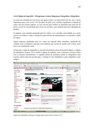 132 
 



3.6.4 Códigos da Superfície – Pictogramas e ícones, Diagramas, Fotografias e Infográficos

As cores são utilizadas de uma forma que ajuda o leitor a se situar dentro do site. Isso é muito
importante nesse caso, como o G1 faz parte da globo.com e publica regulamente conteúdo de
outros sites da mesma empresa, as core servem para mostrar ao internauta para qual site da
globo.com ele foi encaminhado após clicar em um link e serve também para criar identidade do
produto.

As páginas com conteúdo produzido pelo G1 utiliza a cor vermelha como padrão, já o globo
esporte.com utiliza o verde, o laranja fica para notícias de entretenimento e o azul para a seção
de vídeos.

Alguns especiais produzidos pelo G1, como um especial sobre Amazônia, produzido em
conjunto com o Fantástico, possuem cores próprias que variam de acordo com o tema, nesse
caso a cor escolhida foi verde.

O link para a seção de infografias se encontra na primeira coluna da primeira página. A página
de infográficos (Figura 172) é similar à página de matérias, com a primeira e terceira coluna
com as mesmas características. A segunda coluna, de conteúdo, mostra os infográficos mais
recentes, abaixo disso há um link para o ‘making of’ dos infográficos e para infográficos mais
antigos.




Alguns dos infográficos utilizam o Google maps como recurso. (Figura 172)
 