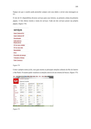 135 
 
Espaço em que o usuário pode preencher campos com seus dados e enviar uma mensagem ao
G1.

O site do G1 disponibiliza diversos serviços para seus leitores, na primeira coluna da primeira
página. A foto abaixo mostra o menu de serviços. Cada um dos serviços possui sua própria
página. (figura 174)




Figura 174

Como o próprio nome já diz, esse guia mostra as principais atrações culturais do Rio de Janeiro
e São Paulo. O usuário pode visualizar as atrações através de um sistema de buscas. (figura 175)




Figura 175
 