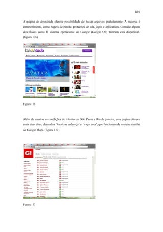 136 
 
A página de downloads oferece possibilidade de baixar arquivos gratuitamente. A maioria é
entretenimento, como papéis de parede, proteções de tela, jogos e aplicativos. Contudo alguns
downloads como O sistema operacional do Google (Google OS) também esta disponível.
(figura 176)




Figura 176




Além de mostrar as condições de trânsito em São Paulo e Rio de janeiro, essa página oferece
mais duas abas, chamadas ‘localizar endereço’ e ‘traçar rota’, que funcionam de maneira similar
ao Google Maps. (figura 177)




Figura 177
 
