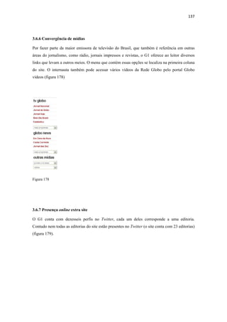 137 
 



3.6.6 Convergência de mídias

Por fazer parte da maior emissora de televisão do Brasil, que também é referência em outras
áreas do jornalismo, como rádio, jornais impressos e revistas, o G1 oferece ao leitor diversos
links que levam a outros meios. O menu que contém essas opções se localiza na primeira coluna
do site. O internauta também pode acessar vários vídeos da Rede Globo pelo portal Globo
vídeos (figura 178)




Figura 178




3.6.7 Presença online extra site

O G1 conta com dezesseis perfis no Twitter, cada um deles corresponde a uma editoria.
Contudo nem todas as editorias do site estão presentes no Twitter (o site conta com 23 editorias)
(figura 179).
 
