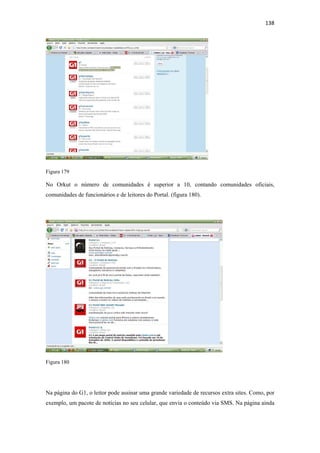 138 
 




Figura 179

No Orkut o número de comunidades é superior a 10, contando comunidades oficiais,
comunidades de funcionários e de leitores do Portal. (figura 180).




Figura 180




Na página do G1, o leitor pode assinar uma grande variedade de recursos extra sites. Como, por
exemplo, um pacote de notícias no seu celular, que envia o conteúdo via SMS. Na página ainda
 