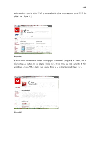 139 
 
existe um breve tutorial sobre WAP, e uma explicação sobre como acessar o portal WAP do
globo.com. (figura 181)




Figura 181

Recurso muito interessante e curioso. Nessa página existem dois códigos HTML livres, que o
internauta pode incluir em sua página (figura 182). Dessa forma ele terá o plantão do G1
exibido em seu site. O Newsletter é um sistema de envio de notícia via e-mail (figura 183).




Figura 182
 