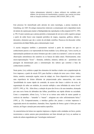14 
 
                        Ambos (planejamento industrial e planos militares) são moldados pelo
                        alfabeto, em sua técnica de transformação e controle e que consiste em tornar
                        todas as situações uniformes e continuas. (MCLUHAN, 2003, p. 105)




Este processo foi intensificado pelo advento de outra tecnologia, a prensa mecânica de
Gutenberg, em 1445. Os antigos manuscritos imitavam a comunicação oral e dependiam muito
do talento do copista para manter a fidedignidade das reproduções à obra original (LEVY, 1993,
p. 99). O autor sustenta que a prensa permitiu a instauração de um novo estilo cognitivo porque
a partir de então houve uma inspeção periódica de mapas, esquemas, gráficos, tabelas e
dicionário, elementos que são o centro da atividade científica. Passou-se da discussão verbal,
característica da Idade Média, para a demonstração visual.

A escrita inaugurou também o pensamento racional a partir do momento em que o
conhecimento passou a ser representado de forma modular. Levy afirma que, “com a escrita, as
representações perduram em outros formatos que não o canto ou a narrativa”, como no caso das
observações astronômicas dos sumérios ou os bancos de dados atuais. Historicamente, estas
micro-representações “livres” - fórmulas, símbolos, números, tabelas etc – permitiram uma
passagem da dramatização para a sistematização dos saberes que constitui a base do
conhecimento científico.

Neste ponto, Levy enfatiza o papel dos elementos de interface criados com a popularização do
livro impresso, a partir do século XVI, para facilitar a relação do texto com o leitor: índice,
títulos, sumário, numeração regular, notas de rodapé, etc. Estes dispositivos lógicos criaram
uma experiência de leitura diferente da proporcionada pelos manuscritos, tais como
“possibilidade de exame rápido do conteúdo, de acesso não linear e seletivo do texto, de
segmentação do saber em módulos, de conexão múltipla a uma infinidade de outros livros”
(LEVY, 1993, p. 34). Além disso, a redução do peso dos livros e de seus tamanhos, alcançada
por uma nova forma de dobradura das folhas, possibilitou sua rápida difusão na sociedade.
Como o computador, afirma Levy, “o livro só se tornou uma mídia de massa quando as
variáveis de interface - “tamanho” e “massa” - atingiram um valor suficientemente baixo.”
(1993, p. 35). Comparativamente, a interface gráfica dos jornais e revistas impressos é
organizada através de manchetes, chamadas, fotos, legendas de forma a guiar o leitor por suas
notícias, até fisgar a atenção para uma matéria específica.

As características da leitura nos suportes impressos e digitais serão estudadas em breve, porém
recorreremos a outros autores para preenchermos um hiato deixado por Levy ao analisar os
modos de cultura engendrados por “tecnologias intelectuais”.
 