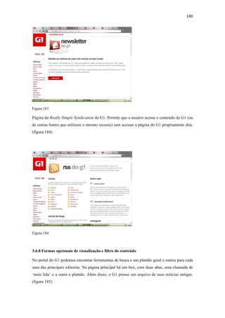 140 
 




Figura 183

Página do Really Simple Syndication do G1. Permite que o usuário acesse o conteúdo do G1 (ou
de outras fontes que utilizem o mesmo recurso) sem acessar a página do G1 propriamente dita.
(figura 184)




Figura 184



3.6.8 Formas opcionais de visualização e filtro do conteúdo

No portal do G1 podemos encontrar ferramentas de busca e um plantão geral e outros para cada
uma das principais editorias. Na página principal há um box, com duas abas, uma chamada de
‘mais lida’ e a outra o plantão. Além disso, o G1 possui um arquivo de suas notícias antigas.
(figura 185)
 