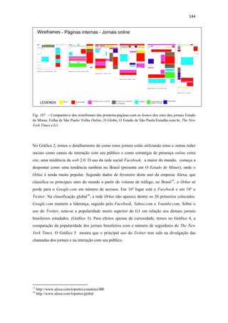 144 
 




Fig. 187 – Comparativo dos wireframes das primeira-páginas com as homes dos sites dos jornais Estado
de Minas, Folha de São Paulo/ Folha Online, O Globo, O Estado de São Paulo/Estadão.com.br, The New
York Times e G1




No Gráfico 2, temos o detalhamento de como estes jornais estão utilizando estas e outras redes
sociais como canais de interação com seu público e como estratégia de presença online extra
site, uma tendência da web 2.0. O uso da rede social Facebook, a maior do mundo, começa a
despontar como uma tendência também no Brasil (presente em O Estado de Minas), onde o
Orkut é ainda muito popular. Segundo dados de fevereiro deste ano da empresa Alexa, que
classifica os principais sites do mundo a partir do volume de tráfego, no Brasil15, o Orkut só
perde para o Google.com em número de acessos. Em 16º lugar está o Facebook e em 18º o
Twitter. Na classificação global16, a rede Orkut não aparece dentre os 20 primeiros colocados.
Google.com mantém a liderança, seguido pelo Facebook, Yahoo.com e Youtube.com. Sobre o
uso do Twitter, nota-se a popularidade muito superior do G1 em relação aos demais jornais
brasileiros estudados. (Gráfico 3). Para efeitos apenas de curiosidade, temos no Gráfico 4, a
comparação da popularidade dos jornais brasileiros com o número de seguidores do The New
York Times. O Gráfico 5 mostra que o principal uso do Twitter tem sido na divulgação das
chamadas dos jornais e na interação com seu público.




                                                            
15
     http://www.alexa.com/topsites/countries/BR
16
     http://www.alexa.com/topsites/global
 