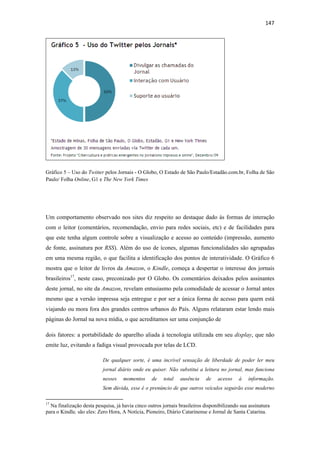 147 
 




Gráfico 5 – Uso do Twitter pelos Jornais - O Globo, O Estado de São Paulo/Estadão.com.br, Folha de São
Paulo/ Folha Online, G1 e The New York Times




Um comportamento observado nos sites diz respeito ao destaque dado às formas de interação
com o leitor (comentários, recomendação, envio para redes sociais, etc) e de facilidades para
que este tenha algum controle sobre a visualização e acesso ao conteúdo (impressão, aumento
de fonte, assinatura por RSS). Além do uso de ícones, algumas funcionalidades são agrupadas
em uma mesma região, o que facilita a identificação dos pontos de interatividade. O Gráfico 6
mostra que o leitor de livros da Amazon, o Kindle, começa a despertar o interesse dos jornais
brasileiros17, neste caso, preconizado por O Globo. Os comentários deixados pelos assinantes
deste jornal, no site da Amazon, revelam entusiasmo pela comodidade de acessar o Jornal antes
mesmo que a versão impressa seja entregue e por ser a única forma de acesso para quem está
viajando ou mora fora dos grandes centros urbanos do País. Alguns relataram estar lendo mais
páginas do Jornal na nova mídia, o que acreditamos ser uma conjunção de

dois fatores: a portabilidade do aparelho aliada à tecnologia utilizada em seu display, que não
emite luz, evitando a fadiga visual provocada por telas de LCD.

                                           De qualquer sorte, é uma incrível sensação de liberdade de poder ler meu
                                           jornal diário onde eu quiser. Não substitui a leitura no jornal, mas funciona
                                           nesses          momentos   de   total   ausência   de   acesso   à   informação.
                                           Sem dúvida, esse é o prenúncio de que outros veículos seguirão esse moderno

                                                            
17
  Na finalização desta pesquisa, já havia cinco outros jornais brasileiros disponibilizando sua assinatura
para o Kindle, são eles: Zero Hora, A Notícia, Pioneiro, Diário Catarinense e Jornal de Santa Catarina.
 