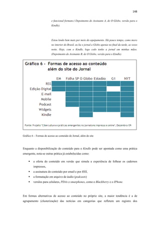 148 
 
                         e funcional formato.( Depoimento do Assinante A, de O Globo, versão para o
                         Kindle).




                         Estou lendo bem mais por meio do equipamento. Há pouco tempo, como moro
                         no interior do Brasil, eu lia o jornal o Globo apenas no final da tarde, as vezes
                         noite. Hoje, com o Kindle, logo cedo tenho a jornal em minhas mãos.
                         (Depoimento do Assinante B, de O Globo, versão para o Kindle).




Gráfico 6 – Formas de acesso ao conteúdo do Jornal, além do site



Enquanto a disponibilização do conteúdo para o Kindle pode ser apontada como uma prática
emergente, nota-se outras prática já estabelecidas como:

         a oferta do conteúdo em versão que simula a experiência de folhear os cadernos
         impressos,
         a assinatura do conteúdo por email e por RSS,
         a formatação em arquivo de áudio (podcasts)
         versões para celulares, PDAs e smarphones, como o Blackberry e o IPhone.



Em formas alternativas de acesso ao conteúdo no próprio site, a maior tendência é a de
agrupamento (clusterização) das notícias em categorias que refletem um registro dos
 