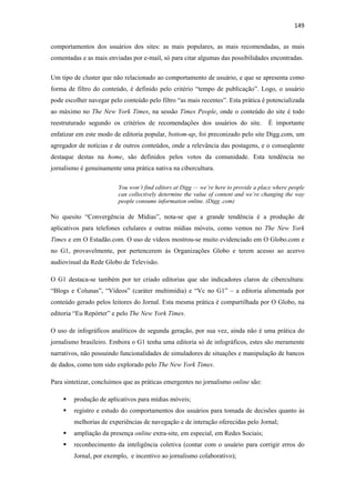 149 
 
comportamentos dos usuários dos sites: as mais populares, as mais recomendadas, as mais
comentadas e as mais enviadas por e-mail, só para citar algumas das possibilidades encontradas.


Um tipo de cluster que não relacionado ao comportamento de usuário, e que se apresenta como
forma de filtro do conteúdo, é definido pelo critério “tempo de publicação”. Logo, o usuário
pode escolher navegar pelo conteúdo pelo filtro “as mais recentes”. Esta prática é potencializada
ao máximo no The New York Times, na sessão Times People, onde o conteúdo do site é todo
reestruturado segundo os critérios de recomendações dos usuários do site.            É importante
enfatizar em este modo de editoria popular, bottom-up, foi preconizado pelo site Digg.com, um
agregador de notícias e de outros conteúdos, onde a relevância das postagens, e o conseqüente
destaque destas na home, são definidos pelos votos da comunidade. Esta tendência no
jornalismo é genuinamente uma prática nativa na cibercultura.

                         You won’t find editors at Digg — we’re here to provide a place where people
                         can collectively determine the value of content and we’re changing the way
                         people consume information online. (Digg .com)

No quesito “Convergência de Mídias”, nota-se que a grande tendência é a produção de
aplicativos para telefones celulares e outras mídias móveis, como vemos no The New York
Times e em O Estadão.com. O uso de vídeos mostrou-se muito evidenciado em O Globo.com e
no G1, provavelmente, por pertencerem às Organizações Globo e terem acesso ao acervo
audiovisual da Rede Globo de Televisão.

O G1 destaca-se também por ter criado editorias que são indicadores claros de cibercultura:
“Blogs e Colunas”, “Vídeos” (caráter multimídia) e “Vc no G1” – a editoria alimentada por
conteúdo gerado pelos leitores do Jornal. Esta mesma prática é compartilhada por O Globo, na
editoria “Eu Repórter” e pelo The New York Times.

O uso de infográficos analíticos de segunda geração, por sua vez, ainda não é uma prática do
jornalismo brasileiro. Embora o G1 tenha uma editoria só de infográficos, estes são meramente
narrativos, não possuindo funcionalidades de simuladores de situações e manipulação de bancos
de dados, como tem sido explorado pelo The New York Times.

Para sintetizar, concluímos que as práticas emergentes no jornalismo online são:

        produção de aplicativos para mídias móveis;
        registro e estudo do comportamentos dos usuários para tomada de decisões quanto às
        melhorias de experiências de navegação e de interação oferecidas pelo Jornal;
        ampliação da presença online extra-site, em especial, em Redes Sociais;
        reconhecimento da inteligência coletiva (contar com o usuário para corrigir erros do
        Jornal, por exemplo, e incentivo ao jornalismo colaborativo);
 