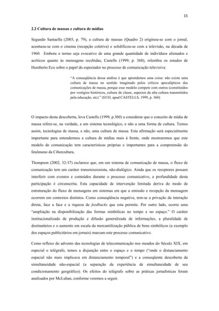 15 
 
2.2 Cultura de massas e cultura de mídias

Segundo Santaella (2003, p. 79), a cultura de massas (Quadro 2) originou-se com o jornal,
acentuou-se com o cinema (recepção coletiva) e solidificou-se com a televisão, na década de
1960. Embora o termo seja evocativo de uma grande quantidade de indivíduos alienados e
acríticos quanto às mensagens recebidas, Castells (1999; p. 360), relembra os estudos de
Humberto Eco sobre o papel do espectador no processo de comunicação televisiva:

                       “A conseqüência dessa análise é que aprendemos uma coisa: não existe uma
                       cultura de massa no sentido imaginado pelos críticos apocalípticos das
                       comunicações de massa, porque esse modelo compete com outros (constituídos
                       por vestígios históricos, cultura de classe, aspectos da alta cultura transmitidos
                       pela educação, etc).” (ECO, apud CASTELLS, 1999, p. 360)




O impacto desta descoberta, leva Castells (1999, p.360) a considerar que o conceito de mídia de
massa refere-se, na verdade, a um sistema tecnológico, e não a uma forma de cultura. Temos
assim, tecnologias de massa, e não, uma cultura de massa. Esta afirmação será especialmente
importante para entendermos a cultura de mídias mais à frente, onde mostraremos que este
modelo de comunicação tem características próprias e importantes para a compreensão do
fenômeno da Cibercultura.

Thompson (2002, 32-37) esclarece que, em um sistema de comunicação de massa, o fluxo de
comunicação tem um caráter transmissionista, não-dialógico. Ainda que os receptores possam
interferir com eventos e conteúdos durante o processo comunicativo, a profundidade desta
participação é circunscrita. Esta capacidade de intervenção limitada deriva do modo de
estruturação do fluxo de mensagens em sistemas em que a emissão e recepção da mensagem
ocorrem em contextos distintos. Como conseqüência negativa, tem-se a privação da interação
direta, face a face e a riqueza de feedbacks que esta permite. Por outro lado, ocorre uma
“ampliação na disponibilização das formas simbólicas no tempo e no espaço.” O caráter
institucionalizado de produção e difusão generalizada de informações, a pluralidade de
destinatários e o aumento em escala da mercantilização pública de bens simbólicos (a exemplo
dos espaços publicitários em jornais) marcam este processo comunicativo.

Como reflexo do advento das tecnologias de telecomunicação nos meados do Século XIX, em
especial o telégrafo, temos a disjunção entre o espaço e o tempo (“onde o distanciamento
espacial não mais implicava em distanciamento temporal”) e a conseqüente descoberta da
simultaneidade não-espacial (a separação da experiência de simultaneidade de seu
condicionamento geográfico). Os efeitos do telégrafo sobre as práticas jornalísticas foram
analisados por McLuhan, conforme veremos a seguir.
 
