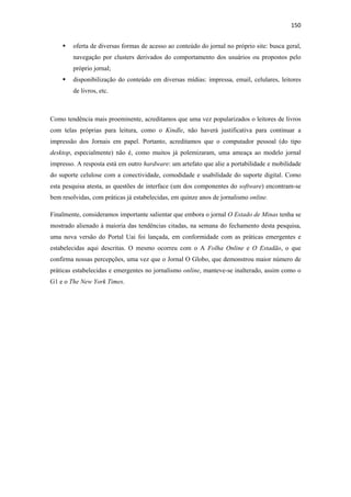150 
 
        oferta de diversas formas de acesso ao conteúdo do jornal no próprio site: busca geral,
        navegação por clusters derivados do comportamento dos usuários ou propostos pelo
        próprio jornal;
        disponibilização do conteúdo em diversas mídias: impressa, email, celulares, leitores
        de livros, etc.



Como tendência mais proeminente, acreditamos que uma vez popularizados o leitores de livros
com telas próprias para leitura, como o Kindle, não haverá justificativa para continuar a
impressão dos Jornais em papel. Portanto, acreditamos que o computador pessoal (do tipo
desktop, especialmente) não é, como muitos já polemizaram, uma ameaça ao modelo jornal
impresso. A resposta está em outro hardware: um artefato que alie a portabilidade e mobilidade
do suporte celulose com a conectividade, comodidade e usabilidade do suporte digital. Como
esta pesquisa atesta, as questões de interface (um dos componentes do software) encontram-se
bem resolvidas, com práticas já estabelecidas, em quinze anos de jornalismo online.

Finalmente, consideramos importante salientar que embora o jornal O Estado de Minas tenha se
mostrado alienado à maioria das tendências citadas, na semana do fechamento desta pesquisa,
uma nova versão do Portal Uai foi lançada, em conformidade com as práticas emergentes e
estabelecidas aqui descritas. O mesmo ocorreu com o A Folha Online e O Estadão, o que
confirma nossas percepções, uma vez que o Jornal O Globo, que demonstrou maior número de
práticas estabelecidas e emergentes no jornalismo online, manteve-se inalterado, assim como o
G1 e o The New York Times.
 