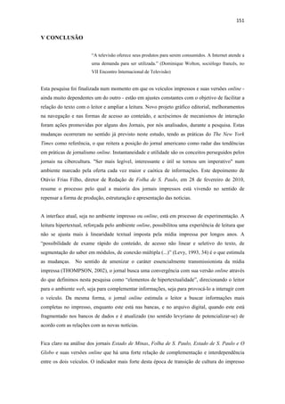 151 
 

V CONCLUSÃO

                        “A televisão oferece seus produtos para serem consumidos. A Internet atende a
                        uma demanda para ser utilizada.” (Dominique Wolton, sociólogo francês, no
                        VII Encontro Internacional de Televisão)


Esta pesquisa foi finalizada num momento em que os veículos impressos e suas versões online -
ainda muito dependentes um do outro - estão em ajustes constantes com o objetivo de facilitar a
relação do texto com o leitor e ampliar a leitura. Novo projeto gráfico editorial, melhoramentos
na navegação e nas formas de acesso ao conteúdo, e acréscimos de mecanismos de interação
foram ações promovidas por alguns dos Jornais, por nós analisados, durante a pesquisa. Estas
mudanças ocorreram no sentido já previsto neste estudo, tendo as práticas do The New York
Times como referência, o que reitera a posição do jornal americano como radar das tendências
em práticas de jornalismo online. Instantaneidade e utilidade são os conceitos perseguidos pelos
jornais na cibercultura. "Ser mais legível, interessante e útil se tornou um imperativo" num
ambiente marcado pela oferta cada vez maior e caótica de informações. Este depoimento de
Otávio Frias Filho, diretor de Redação de Folha de S. Paulo, em 28 de fevereiro de 2010,
resume o processo pelo qual a maioria dos jornais impressos está vivendo no sentido de
repensar a forma de produção, estruturação e apresentação das notícias.


A interface atual, seja no ambiente impresso ou online, está em processo de experimentação. A
leitura hipertextual, reforçada pelo ambiente online, possibilitou uma experiência de leitura que
não se ajusta mais à linearidade textual imposta pela mídia impressa por longos anos. A
“possibilidade de exame rápido do conteúdo, de acesso não linear e seletivo do texto, de
segmentação do saber em módulos, de conexão múltipla (...)” (Levy, 1993, 34) é o que estimula
as mudanças. No sentido de amenizar o caráter essencialmente transmissionista da mídia
impressa (THOMPSON, 2002), o jornal busca uma convergência com sua versão online através
do que definimos nesta pesquisa como “elementos de hipertextualidade”, direcionando o leitor
para o ambiente web, seja para complementar informações, seja para provocá-lo a interagir com
o veículo. Da mesma forma, o jornal online estimula o leitor a buscar informações mais
completas no impresso, enquanto este está nas bancas, e no arquivo digital, quando este está
fragmentado nos bancos de dados e é atualizado (no sentido levyriano de potencializar-se) de
acordo com as relações com as novas notícias.


Fica claro na análise dos jornais Estado de Minas, Folha de S. Paulo, Estado de S. Paulo e O
Globo e suas versões online que há uma forte relação de complementação e interdependência
entre os dois veículos. O indicador mais forte desta época de transição de cultura do impresso
 