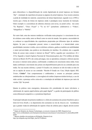 152 
 
para cibercultura é a disponibilização da versão digitalizada do jornal impresso em formato
“flip” - simulação da experiência de passar as páginas do jornal impresso. Esse recurso ameniza
a perda de totalidade do material, característica da leitura hipertextual, segundo Levy (1993) e
mostra que a forma de leitura do impresso ainda é paradigma nesse momento de transição.
Outro exemplo é a coexistência de editorias clássicas com novas, no joranl online, tais como
“Eu Repórter”, “Times People” e “Vc no G1” (jornalismo colaborativo) e “Vídeos’,
“Infográficos’ e “Mobile”.


Por outro lado, uma das maiores tendências verificadas nesta pesquisa é o crescimento do uso
de celulares como mídia, tanto no Brasil como no resto do mundo. Isto aponta a necessidade de
se conhecer as especificidades das experiências propiciadas por diferentes tipos de artefatos
digitais. Se para o computador pessoal, temos a conectividade e a interatividade como
possibilidades inerentes à mídia, com os telefones celulares, ganha-se também em mobilidadade
e maior pervasividade, mas perde-se em dimensões de interface. Os celulares são a segunda
forma de acesso mais comum à internet no Brasil18 (66%), seguidos por smartphones 3G (
21%). Segundo a Anatel (Agência Nacional de Telecomunicações), das 175,6 milhões de linhas
móveis no Brasil, 82,55% são contas pré-pagas, mas as operadoras começam a oferecer pacotes
de acesso à internet nestes planos, confirmando a tendência de crescimento desta mídia. Estes
dados confirmam o movimento dos jornais em disponibilizarem parte de seu conteúdo para esta
mídia. Em sua recente reforma, o jornal O Estadão.com, destacou no alto de todas as telas do
site as opções de acesso ao seu conteúdo: “Receba O Estado em: Casa, Edição digital, RSS,
Twitter, Celular”. Este comportamento é emblemático e resume as principais práticas
estabelecidas no ciberjornalismo: a convergência de mídias (impresso/celular/desktop), o uso de
redes sociais, a presença online extra-site e a simulação da tatilidade do impresso por meio de
versões “flip” do jornal.


Quanto às práticas mais emergentes, destacamos três consideradas de maior relevância: a
substituição do suporte papel/celulose pelo papel digital19, a gestão da participação do público
como diferencial competitivo e o jornalismo hiperlocal.


O principal indicador da primeira tendência é a oferta de assinatura dos jornais brasileiros para o
leitor de livros Kindle, e os depoimentos dos assinantes no site da Amazon.com. Acreditamos
que a grande virada de substituição do suporte à base de celulose para o digital, deverá ocorrer

                                                            
18
   Dados do Relatório da Akamai Technologies, no terceiro trimestre de 2009. Disponível em
http://www.avellareduarte.com.br/projeto/conceituacao/conceituacao1/conceituacao14_internetBrasil200
9.htm
19
   Maiores detalhes da tecnologia na Wikipedia. Disponível em
http://pt.wikipedia.org/wiki/Papel_eletr%C3%B4nico
 