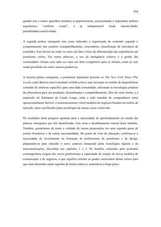 153 
 
quando este e outros aparelhos similares se popularizarem, acrescentando o importante atributo
ergonômico      “conforto      visual”,   à     já   indispensável     tríade      interatividade/
portabilidade/conectividade.


A segunda prática emergente tem como indicador a organização do conteúdo segundo o
comportamento dos usuários (compartilhamento, comentários, classificação de relevância de
conteúdo). Este deverá ser cada vez mais um fator crítico de diferenciação das experiências em
jornalismo online. Em outras palavras, o uso da inteligência coletiva e a gestão das
comunidades virtuais será cada vez mais um fator competitivo para os Jornais, como já vem
sendo percebido em outros setores produtivos.


A terceira prática emergente, o jornalismo hiperlocal presente no The New York Times (The
Local) e pelo Bairros.com (vinculado à Globo.com) é uma inovação no sentido de disponibilizar
conteúdo de interesse específico para uma dada comunidade, utilizando as tecnologias próprias
da cibercultura para sua produção, disseminação e compartilhamento. Dito de outra forma, é a
expressão do fenômeno da Cauda Longa, onde a rede mundial de computadores torna
operacionalmente factível e economicamente viável modelos de negócios focados em nichos de
mercado, antes sacrificados pelas tecnologias de massa, como a televisão.


Os resultados desta pesquisa apontam para a necessidade de aprofundamento no estudo das
práticas emergentes por nós identificadas. Este seria o desdobramento natural deste trabalho.
Também, gostaríamos de testar a validade de nossas proposições em uma segunda gama de
jornais brasileiros e de outras nacionalidades. Do ponto de vista da educação, confirma-se a
necessidade de investimento na formação de profissionais de jornalismo e de design,
preparando-os para entender o novo contexto instaurado pelas tecnologias digitais e de
telecomunicações, discutidas nos capítulos 1 e 2. Os desafios colocados pela economia
contemporânea exigem dos novos profissionais a capacidade de criação de novos modelos de
comunicação e de negócios, o que significa orientar as grades curriculares destes cursos para
que estas demandas sejam supridas de forma criativa e sustentável a longo prazo.
 
