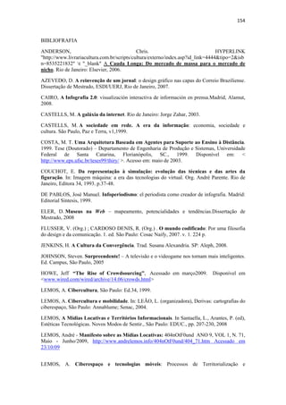 154 
 

BIBLIOFRAFIA

ANDERSON,                                    Chris.                              HYPERLINK
"http://www.livrariacultura.com.br/scripts/cultura/externo/index.asp?id_link=4444&tipo=2&isb
n=8535221832" t "_blank" A Cauda Longa: Do mercado de massa para o mercado de
nicho. Rio de Janeiro: Elsevier, 2006.

AZEVEDO, D. A reinvenção de um jornal: o design gráfico nas capas do Correio Braziliense.
Dissertação de Mestrado, ESDI/UERJ, Rio de Janeiro, 2007.

CAIRO, A Infografía 2.0: visualización interactiva de información en prensa.Madrid, Alamut,
2008.

CASTELLS, M. A galáxia da internet. Rio de Janeiro: Jorge Zahar, 2003.

CASTELLS, M. A sociedade em rede. A era da informação: economia, sociedade e
cultura. São Paulo, Paz e Terra, v1,1999.

COSTA, M. T. Uma Arquitetura Baseada em Agentes para Suporte ao Ensino à Distância.
1999. Tese (Doutorado) – Departamento de Engenharia de Produção e Sistemas, Universidade
Federal de Santa Catarina, Florianópolis, SC., 1999. Disponível em: <
http://www.eps.ufsc.br/teses99/thiry/ >. Acesso em: maio de 2003.

COUCHOT, E. Da representação à simulação: evolução das técnicas e das artes da
figuração. In: Imagem máquina: a era das tecnologias do virtual. Org. André Parente. Rio de
Janeiro, Editora 34, 1993. p.37-48.

DE PABLOS, José Manuel. Infoperiodismo: el periodista como creador de infografia. Madrid:
Editorial Sintesis, 1999.

ELER, D. Museus na Web – mapeamento, potencialidades e tendências.Dissertação de
Mestrado, 2008

FLUSSER, V. (Org.) ; CARDOSO DENIS, R. (Org.) . O mundo codificado: Por uma filosofia
do design e da comunicação. 1. ed. São Paulo: Cosac Naify, 2007. v. 1. 224 p.

JENKINS, H. A Cultura da Convergência. Trad. Susana Alexandria. SP: Aleph, 2008.

JOHNSON, Steven. Surpreendente! – A televisão e o videogame nos tornam mais inteligentes.
Ed. Campus, São Paulo, 2005

HOWE, Jeff “The Rise of Crowdsourcing”, Acessado em março2009.               Disponível em
<www.wired.com/wired/archive/14.06/crowds.html>

LEMOS, A. Cibercultura, São Paulo: Ed.34, 1999.

LEMOS, A. Cibercultura e mobilidade. In: LEÃO, L. (organizadora), Derivas: cartografias do
ciberespaço, São Paulo: Annablume; Senac, 2004.

LEMOS, A Mídias Locativas e Territórios Informacionais. In Santaella, L., Arantes, P. (ed),
Estéticas Tecnológicas. Novos Modos de Sentir., São Paulo: EDUC., pp. 207-230, 2008

LEMOS, André - Manifesto sobre as Mídias Locativas: 404nOtF0und ANO 9, VOL 1, N. 71,
Maio - Junho/2009, http://www.andrelemos.info/404nOtF0und/404_71.htm Acessado em
23/10/09


LEMOS, A. Ciberespaço e tecnologias móveis: Processos de Territorialização e
 