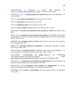155 
 
Desterritorialização na     Cibercultura.    In:    Compós,     2006.    Disponível        em:
<http://www.compos.org.br/data/biblioteca_762.pdf>. Acesso em: 20 jun. 2009.

SANTAELLA, Lucia . A ecologia pluralista das mídias locativas. Revista FAMECOS, v. 37,
p. 20-24, 2008.

LÉVY, P. As tecnologias da inteligência. Rio de Janeiro: Ed. 34, 1993.

LÉVY, P. Cibercultura. Rio de Janeiro: Ed. 34, 1999.

LÉVY, P. Inteligência coletiva. Rio de Janeiro: Loyola, 1998.

LÉVY, P. O que é virtual? Tradução Paulo Neves. São Paulo: Ed. 34, 1996.

MCLUHAN, M. Os meios de comunicação como extensões do homem. São Paulo: Cultrix,
2005.

PLAZA, Julio. As imagens de terceira geração, tecno-poéticas. In: PARENTE, André (Org.).
Imagem-máquina: a era das tecnologias do virtual. Tradução Rogério Luz et alii. Rio de Janeiro:
Ed. 34, 1993. P. 72-88

POSTMAN, Neil. Amusing ourselves to death: public discourse in the age of show business.
USA: Penguin Books, 1985.

PRIMO, Alex. Interação mediada por computador: comunicação, cibercultura, cognição.
Porto Alegre: Sulina, 2007.

QUÉAU, Philippe. O tempo do virtual In: PARENTE, André (org.). Imagem Máquina: A era
das tecnologias do virtual. Rio de Janeiro: Ed. 34, 1993. 304 p. , 91-99p.

SALAVERRÍA,         R. Convergencia       de    medios. Disponível    em:     HYPERLINK
"http://chasqui.comunica.org/content/view/190/64/"               t              "_blank"
http://chasqui.comunica.org/content/view/190/64/ Acessado em 18 de junho de 2007

SANTAELLA, L..As linguagens como antídotos ao midiacentrismo. In: Revista Matrizes, do
Programa de Pós-Graduação em Comunicação da USP. 2007.

SANTAELLA, Lucia..As linguagens como antídotos ao midiacentrismo. In: Revista
Matrizes, do Programa de Pós-Graduação em Comunicação da USP. 2007

THOMPSON, John. A mídia e a modernidade: uma teoria social da mídia. 5. ed. Petrópolis:
Vozes, 2002.
 