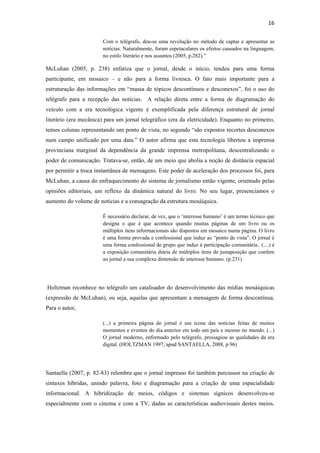 16 
 
                         Com o telégrafo, deu-se uma revolução no método de captar e apresentar as
                         notícias. Naturalmente, foram espetaculares os efeitos causados na linguagem,
                         no estilo literário e nos assuntos (2005, p.282).”

McLuhan (2005, p. 238) enfatiza que o jornal, desde o início, tendeu para uma forma
participante, em mosaico – e não para a forma livresca. O fato mais importante para a
estruturação das informações em “massa de tópicos descontínuos e desconexos”, foi o uso do
telégrafo para a recepção das notícias. A relação direta entre a forma de diagramação do
veículo com a era tecnológica vigente é exemplificada pela diferença estrutural de jornal
literário (era mecânica) para um jornal telegráfico (era da eletricidade). Enquanto no primeiro,
temos colunas representando um ponto de vista, no segundo “são expostos recortes desconexos
num campo unificado por uma data.” O autor afirma que esta tecnologia libertou a imprensa
provinciana marginal da dependência da grande imprensa metropolitana, descentralizando o
poder de comunicação. Tratava-se, então, de um meio que abolia a noção de distância espacial
por permitir a troca instantânea de mensagens. Este poder de aceleração dos processos foi, para
McLuhan, a causa do enfraquecimento do sistema de jornalismo então vigente, orientado pelas
opiniões editoriais, um reflexo da dinâmica natural do livro. No seu lugar, presenciamos o
aumento do volume de notícias e a consagração da estrutura mosáiquica.

                         É necessário declarar, de vez, que o ‘interesse humano’ é um termo técnico que
                         designa o que é que acontece quando muitas páginas de um livro ou os
                         múltiplos itens informacionais são dispostos em mosaico numa página. O livro
                         é uma forma provada e confessional que induz ao “ponto de vista”. O jornal é
                         uma forma confessional de grupo que induz à participação comunitária.. (....) é
                         a exposição comunitária diária de múltiplos itens de justaposição que confere
                         ao jornal a sua complexa dimensão de interesse humano. (p.231)




    Holtzman reconhece no telégrafo um catalisador do desenvolvimento das mídias mosáiquicas
(expressão de McLuhan), ou seja, aquelas que apresentam a mensagem de forma descontínua.
Para o autor,

                         (...) a primeira página do jornal é um ícone das notícias feitas de muitos
                         momentos e eventos do dia anterior em todo um país e mesmo no mundo. (...)
                         O jornal moderno, enformado pelo telégrafo, pressagiou as qualidades da era
                         digital. (HOLTZMAN 1997, apud SANTAELLA, 2008, p.96)




Santaella (2007, p. 82-83) relembra que o jornal impresso foi também percussor na criação de
sintaxes híbridas, unindo palavra, foto e diagramação para a criação de uma espacialidade
informacional. A hibridização de meios, códigos e sistemas sígnicos desenvolveu-se
especialmente com o cinema e com a TV, dadas as características audiovisuais destes meios.
 