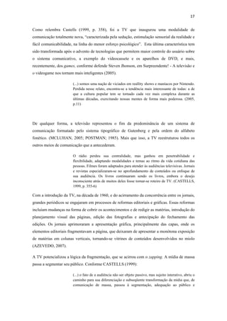 17 
 
Como relembra Castells (1999, p. 358), foi a TV que inaugurou uma modalidade de
comunicação totalmente nova, “caracterizada pela sedução, estimulação sensorial da realidade e
fácil comunicabilidade, na linha do menor esforço psicológico”. Esta última característica tem
sido transformada após o advento de tecnologias que permitem maior controle do usuário sobre
o sistema comunicativo, a exemplo do videocassete e os aparelhos de DVD, e mais,
recentemente, dos games, conforme defende Steven Jhonson, em Surpreendente! - A televisão e
o videogame nos tornam mais inteligentes (2005).

                       (...) somos uma nação de viciados em reallity shows e maníacos por Nintendo.
                       Perdida nesse relato, encontra-se a tendência mais interessante de todas: a de
                       que a cultura popular tem se tornado cada vez mais complexa durante as
                       últimas décadas, exercitando nossas mentes de forma mais poderosa. (2005,
                       p.11)




De qualquer forma, a televisão representou o fim da predominância de um sistema de
comunicação formatado pelo sistema tipográfico de Gutenberg e pela ordem do alfabeto
fonético. (MCLUHAN, 2005; POSTMAN; 1985). Mais que isso, a TV reestruturou todos os
outros meios de comunicação que a antecederam.

                       O rádio perdeu sua centralidade, mas ganhou em penetrabilidade e
                       flexibilidade, adaptando modalidades e temas ao ritmo da vida cotidiana das
                       pessoas. Filmes foram adaptados para atender às audiências televisivas. Jornais
                       e revistas especializaram-se no aprofundamento de conteúdos ou enfoque de
                       sua audiência. Os livros continuaram sendo os livros, embora o desejo
                       inconsciente atrás de muitos deles fosse tornar-se roteiro de TV. (CASTELLS,
                       1999, p. 355-6)

Com a introdução da TV, na década de 1960, e do acirramento da concorrência entre os jornais,
grandes periódicos se engajaram em processos de reformas editoriais e gráficas. Essas reformas
incluíam mudanças na forma de cobrir os acontecimentos e de redigir as matérias, introdução do
planejamento visual das páginas, edição das fotografias e antecipação do fechamento das
edições. Os jornais aprimoraram a apresentação gráfica, principalmente das capas, onde os
elementos editoriais fragmentavam a página, que deixaram de apresentar a monótona exposição
de matérias em colunas verticais, tornando-se vitrines de conteúdos desenvolvidos no miolo
(AZEVEDO, 2007).

A TV potencializou a lógica da fragmentação, que se acirrou com o zapping. A mídia de massa
passa a segmentar seu público. Conforme CASTELLS (1999):

                       (...) o fato de a audiência não ser objeto passivo, mas sujeito interativo, abriu o
                       caminho para sua diferenciação e subseqüente transformação da mídia que, de
                       comunicação de massa, passou à segmentação, adequação ao público e
 