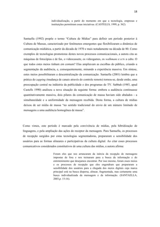 18 
 
                          individualização, a partir do momento em que a tecnologia, empresas e
                          instituições permitiram essas iniciativas. (CASTELLS, 1999, p. 362)




    Santaella (1992) propõe o termo “Cultura de Mídias” para definir um período posterior à
    Cultura de Massas, caracterizado por fenômenos emergentes que flexibilizaram a dinâmica de
    comunicação midiática, a partir da década de 1970 e mais notadamente na década de 80. Como
    exemplos de tecnologias promotoras destes novos processos comunicacionais, a autora cita as
    máquinas de fotocópias e de fax, o videocassete, os videogames, os walkmans e a tv a cabo. O
    que todos estes meios tinham em comum? Elas ampliavam as escolhas do público, criando a
    segmentação da audiência, e, consequentemente, minando a experiência massiva. Em síntese,
    estes meios possibilitaram a descentralização da comunicação. Santaella (2001) lembra que a
    prática do zapping (mudança de canais através do controle remoto) tornou-se, desde então, uma
    preocupação central na indústria da publicidade e dos programas de TV. Sabbah (1985, apud
    Castells 1990) analisou a nova situação da seguinte forma: embora a audiência continuasse
    quantitativamente massiva, dois pilares da comunicação de massa haviam sido abalados - a
    simultaneidade e a uniformidade da mensagem recebida. Desta forma, a cultura de mídias
    deixou de ser mídia de massa “no sentido tradicional do envio de um número limitado de
    mensagens a uma audiência homogênea de massa”.




Como vimos, este período é marcado pela convivência de mídias, pela hibridização de
linguagens, e pela ampliação das ações do receptor da mensagem. Para Santaella, os processos
de recepção surgidos por estas tecnologias segmentadoras, prepararam a sensibilidade dos
usuários para as formas alineares e participativas da cultura digital. Ao citar esses processos
comunicativos considerados constitutivos de uma cultura das mídias, a autora afirma:

                            Foram eles que nos arrancaram da inércia da recepção de mensagens
                            impostas de fora e nos treinaram para a busca da informação e do
                            entretenimento que desejamos encontrar. Por isso mesmo, foram esses meios
                            e os processos de recepção que eles engendram que prepararam a
                            sensibilidade dos usuários para a chegada dos meios digitais cuja marca
                            principal está na busca dispersa, alinear, fragmentada, mas certamente uma
                            busca individualizada da mensagem e da informação. (SANTAELLA,
                            2003,p. 15-16).
 