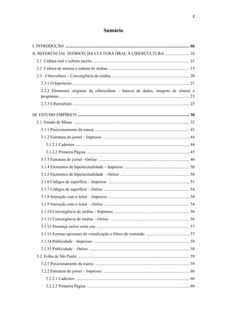 2 
 

                                                              Sumário

I. INTRODUÇÃO ...................................................................................................................... 06
II. REFERENCIAL TEÓRICO: DA CULTURA ORAL À CIBERCULTURA ....................... 10
    2.1 Cultura oral e cultura escrita ............................................................................................ 11
    2.2 Cultura de massas e cultura de mídias.............................................................................. 15
    2.3 Cibercultura – Convergência de mídias .......................................................................... 20
       2.3.1 O hipertexto ............................................................................................................... 21
       2.3.2 Elementos originais da cibercultura – bancos de dados, imagens de síntese e
       programas ............................................................................................................................ 23
       2.3.3 Cibercultura ............................................................................................................... 25

III. ESTUDO EMPÍRICO .......................................................................................................... 30
    3.1. Estado de Minas ............................................................................................................. 32
       3.1.1 Posicionamento da marca .......................................................................................... 43
       3.1.2 Estrutura do jornal – Impresso .................................................................................. 44
           3.1.2.1 Cadernos ............................................................................................................ 44
           3.1.2.2 Primeira Página ................................................................................................. 45
       3.1.3 Estrutura do jornal - Online ....................................................................................... 46
       3.1.4 Elementos de hipertextualidade – Impresso .............................................................. 50
       3.1.5 Elementos de hipertextualidade – Online .................................................................. 50
       3.1.6 Códigos de superfície – Impresso ............................................................................. 51
       3.1.7 Códigos de superfície – Online ................................................................................. 54
       3.1.8 Interação com o leitor – Impresso ............................................................................. 54
       3.1.9 Interação com o leitor – Online ................................................................................. 54
       3.1.10 Convergência de mídias – Impresso ........................................................................ 56
       3.1.11 Convergência de mídias – Online ........................................................................... 56
       3.1.12 Presença online extra site ........................................................................................ 57
       3.1.13 Formas opcionais de visualização e filtros de conteúdo ......................................... 57
       3.1.14 Publicidade – Impresso ........................................................................................... 58
       3.1.15 Publicidade – Online ............................................................................................... 58
    3.2. Folha de São Paulo .......................................................................................................... 59
       3.2.1 Posicionamento da marca .......................................................................................... 59
       3.2.2 Estrutura do jornal – Impresso .................................................................................. 60
           3.2.2.1 Cadernos ............................................................................................................ 60
           3.2.2.2 Primeira Página ................................................................................................. 60
 