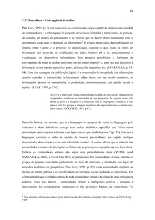 20 
 
2.3 Cibercultura – Convergência de mídias

Para Levy (1999, p.17), um novo meio de comunicação surgiu a partir da interconexão mundial
de computadores – o ciberespaço. O conjunto de técnicas (materiais e intelectuais), de práticas,
de atitudes, de modos de pensamento e de valores que se desenvolvem juntamente com o
crescimento desta rede, é chamado de cibercultura.2 O avanço tecnológico desestabilizador do
sistema então vigente é o processo de digitalização, segundo o qual todas as fontes de
informação são passíveis de codificação em dados binários (0 e 1), armazenamento e
visualização em dispositivos informáticos. Este processo possibilitou o fenômeno da
convergência de todas as mídias anteriores em um único dispositivo, uma vez que dissociou a
informação de um suporte específico: papel, película, fita magnética, etc. (SANTAELLA, p. 83-
84). Uma das vantagens da codificação digital, é a manutenção da integridade das informações
quando copiadas e transmitidas, infinitamente. Além disso, em seu estado numérico, as
informações podem se manipuladas, e produzidas, automaticamente, em grande escala e
rapidez. (LEVY, 1999, p. 52-3).

                                           O pixel é a expressão visual, materializada na tela, de um cálculo efetuado pelo
                                           computador, conforme as instruções de um programa. Se alguma coisa pré-
                                           existe ao pixel e à imagem é o programa, isto é, linguagem e números, e não
                                           mais o real. Eis porque a imagem numérica não representa mais o mundo real,
                                           ela o simula. (COUCHOT, 1993, p.42)




Santaella lembra, no entanto, que o ciberespaço se apropria de todas as linguagens pré-
existentes e deste hibridismo emerge uma ordem simbólica específica que “afeta nossa
constituição como sujeitos culturais e os laços sociais que estabelecemos.” (p.125). Esta nova
linguagem estrutura a visão de mundo do homem pós-moderno: um sujeito múltiplo
disseminado, descentrado e com uma identidade instável. A autora afirma que o advento das
comunidades virtuais e da inteligência coletiva são as principais conseqüências da cibercultura.
Embora as comunidades virtuais não sejam uma particularidade desta (STONE, apud
SANTAELLA, 2003), a World Wide Web, as potencializa. Por comunidades virtuais, entende-se
grupos de pessoas conectadas globalmente na base de interesses e afinidades, em lugar de
conexões acidentais ou geográficas. Para Levy (1999, p.129), estas comunidades ampliam as
formas de debate público e as possibilidades de interação social, incluindo as presenciais. Ele
afirma também que o objetivo último de toda comunidade virtual é desfrutar de uma inteligência
coletiva. Estes dois fatores – comunidades virtuais e inteligência coletiva - somados à
interconexão dos computadores constituem os três princípios básicos da cibercultura. “A

                                                            
2
 Para maiores informações das origens históricas da cibercultura, consultar Cibercultura, de Pierre Levy.
1999
 