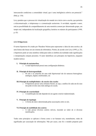 21 
 
interconexão condiciona a comunidade virtual, que é uma inteligência coletiva em potencial.”
(Ibid, p. 134).

Levy pondera que o processo de virtualização do mundo teve início com a escrita, que permitiu
a telecomunicação, a telepresença e a comunicação assíncrona. A novidade, segundo o autor,
está na possibilidade de compartilhamento de uma memória comum por determinado grupo, em
tempo real, independente da localização geográfica, horários ou número de participantes (1999,
p. 43)




2.3.1 O hipertexto

O termo hipertexto foi criado por Theodore Nelson para representar a ideia de uma escrita e de
uma leitura não linear em um sistema de informática. Porém, de acordo com Lévy (1993, p. 25),
o hipertexto pode ser uma metáfora válida para todos os âmbitos da realidade onde significações
e interpretações estejam presentes. O autor identificou seis princípios do hipertexto, enquanto
modelo teórico:

    I. Principio de metamorfose
           o A rede hipertextual possui uma configuração dinâmica.


    II. Princípio de heterogeneidade
            o Os nós e as conexões de uma rede hipertextual são de natureza heterogênea:
                analógica, digital, multimodais, etc


    III. Princípio de multiplicidade e de encaixe das escalas
             o O hipertexto possui uma estrutura fractal, ou seja, a análise de cada um de seus
                 nós pode revelar uma rede análoga em escala.


    IV. Princípio de exterioridade
            o A modificação da rede depende de um agente exterior indeterminado.


    V. Princípio de topologia
           o A forma da rede é determinada pelas associações entre os nós.


    VI. Princípio de mobilidade dos centros
            o A rede possui diversos centros móveis, trazendo ao redor de si diversas
                ramificações.


Todos estes princípios se aplicam à forma como o ser humano cria, mentalmente, redes de
significados por associação de informações. Não por acaso, este foi o modelo proposto pelo
 