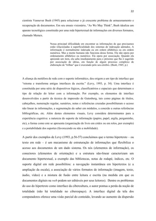 22 
 
cientista Vannevar Bush (1945) para solucionar o já crescente problema de armazenamento e
recuperação de documentos. Em seu ensaio visionário, “As We May Think”, Bush idealiza um
aparato tecnológico constituído por uma rede hipertextual de informações em diversos formatos,
chamado Memex.

                        Nossa principal dificuldade em encontrar as informações de que precisamos
                        estão relacionadas à superficialidade dos sistemas de indexação adotados. A
                        informação é normalmente indexada ou em ordem alfabética ou em ordem
                        numérica. Mas a mente humana não funciona dessa forma. Ela não opera por
                        ordenamento alfabético ou numérico. Ela opera por associação. Quando ela
                        apreende um item, ela salta imediatamente para o próximo que lhe é sugerido
                        por associação de idéias, em função de algum processo complexo de
                        elaboração de "trilhas" que é executado pelo seu cérebro. (Bush, 1945, p.)




A aliança da metáfora de rede com o suporte informático, deu origem a um tipo de interface que
“retoma e transforma antigas interfaces da escrita.” (Levy, 1993, p. 34). Uma interface é
constituída por uma série de dispositivos lógicos, classificatórios e espaciais que determinam o
tipo de relação do leitor com a informação. Por exemplo, os elementos de interface
desenvolvidos a partir da técnica de impressão de Gutenberg, tais como páginas de títulos,
cabeçalhos, numeração regular, sumários, notas e referências cruzadas possibilitaram o acesso
não linear às informações, a segmentação do saber em módulos, a conexão a outras referências
bibliográficas, etc. Além destes elementos visuais, Levy considera determinantes para a
experiência cognitiva: a natureza do suporte da informação (papiro, papel, argila, pergaminho,
etc), a forma como este se apresenta (organização do livro em códex ou em rolos, por exemplo)
e a portabilidade dos suportes (favorecendo ou não a mobilidade).


A partir dos exemplos de Levy (1993, p.56-57) concluímos que o termo hipertexto – ou
texto em rede – é um mecanismo de estruturação de informações que flexibiliza o
acesso aos documentos de um dado sistema. Os nós (elementos de informação), os
conectores (elementos de orientação) e a estrutura não-linear caracterizam um
documento hipertextual, a exemplo das bibliotecas, notas de rodapé, índices, etc. O
suporte digital em rede possibilitou: a navegação instantânea em hipertextos (e a
ampliação da escala), a associação de vários formatos de informação (imagem, texto,
áudio, vídeo) e a mistura de fusão entre leitura e escrita (na medida em que os
documentos digitais na web podem ser editáveis por seus leitores). Dentre os problemas
do uso do hipertexto como interface da cibercultura, o autor pontua a perda da noção de
totalidade (não há totalidade no ciberespaço). A interface digital da tela dos
computadores oferece uma visão parcial do conteúdo, levando ao aumento da dispersão
 