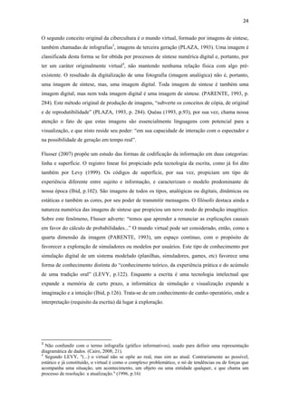 24 
 
O segundo conceito original da cibercultura é o mundo virtual, formado por imagens de síntese,
também chamadas de infografias3, imagens de terceira geração (PLAZA, 1993). Uma imagem é
classificada desta forma se for obtida por processos de síntese numérica digital e, portanto, por
ter um caráter originalmente virtual4, não mantendo nenhuma relação física com algo pré-
existente. O resultado da digitalização de uma fotografia (imagem analógica) não é, portanto,
uma imagem de síntese, mas, uma imagem digital. Toda imagem de síntese é também uma
imagem digital, mas nem toda imagem digital é uma imagem de síntese. (PARENTE, 1993, p.
284). Este método original de produção de imagens, “subverte os conceitos de cópia, de original
e de reprodutibilidade” (PLAZA, 1993, p. 284). Quéau (1993, p.93), por sua vez, chama nossa
atenção o fato de que estas imagens são essencialmente linguagens com potencial para a
visualização, e que nisto reside seu poder: “em sua capacidade de interação com o espectador e
na possibilidade de geração em tempo real”.

Flusser (2007) propõe um estudo das formas de codificação da informação em duas categorias:
linha e superfície. O registro linear foi propiciado pela tecnologia da escrita, como já foi dito
também por Levy (1999). Os códigos de superfície, por sua vez, propiciam um tipo de
experiência diferente entre sujeito e informação, e caracterizam o modelo predominante de
nossa época (Ibid, p.102). São imagens de todos os tipos, analógicas ou digitais, dinâmicas ou
estáticas e também as cores, por seu poder de transmitir mensagens. O filósofo destaca ainda a
natureza numérica das imagens de síntese que propiciou um novo modo de produção imagético.
Sobre este fenômeno, Flusser adverte: “temos que aprender a renunciar as explicações causais
em favor do cálculo de probabilidades...” O mundo virtual pode ser considerado, então, como a
quarta dimensão da imagem (PARENTE, 1993), um espaço contínuo, com o propósito de
favorecer a exploração de simuladores ou modelos por usuários. Este tipo de conhecimento por
simulação digital de um sistema modelado (planilhas, simuladores, games, etc) favorece uma
forma de conhecimento distinta do “conhecimento teórico, da experiência prática e do acúmulo
de uma tradição oral” (LEVY, p.122). Enquanto a escrita é uma tecnologia intelectual que
expande a memória de curto prazo, a informática de simulação e visualização expande a
imaginação e a intuição (Ibid, p.126). Trata-se de um conhecimento de cunho operatório, onde a
interpretação (requisito da escrita) dá lugar à exploração.




                                                            
3
  Não confundir com o termo infografia (gráfico informativos), usado para definir uma representação
diagramática de dados. (Cairo, 2008; 21).
4
  Segundo LEVY, "(...) o virtual não se opõe ao real, mas sim ao atual. Contrariamente ao possível,
estático e já constituído, o virtual é como o complexo problemático, o nó de tendências ou de forças que
acompanha uma situação, um acontecimento, um objeto ou uma entidade qualquer, e que chama um
processo de resolução: a atualização." (1996, p.16)
 