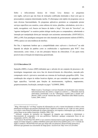 25 
 
Sobre            a       infra-estrutura                  técnica   do   virtual,   Levy    destaca     os     programas
(em inglês, software) que são listas de instruções codificadas destinadas a fazer com que os
processadores cumpram determinadas tarefas. O ciberespaço está repleto de programas com as
mais diversas funcionalidades. Os programas aplicativos permitem ao computador prestar
serviços específicos aos usuários, como editores de textos, planilhas, calculadoras, envio de e-
mails, navegadores web, buscas em bancos de dados e blogs5. Por meio de “knowbots”, ou
“agentes inteligentes” os usuários podem delegar tarefas para os computadores, substituindo a
interação por manipulação direta por interação com assistentes automatizados. (SANTAELLA,
2003, p.109). Este paradigma emergente tem sido chamado de gerenciamento indireto (COSTA,
1999) e parece ser uma tendência de interface.

Por fim, é importante lembrar que a compatibilidade entre softwares e hardwares6 na rede
depende da adoção de padrões como os estabelecidos e regulamentos pela W3C7. Esta
interconexão, como vimos, é um dos princípios básicos da cibercultura. É ela quem torna
possível uma civilização de telepresença generalizada.




2.3.3 Cibercultura 2.0

Santaella (2009) e Lemos (2005) defendem que o advento de um conjunto de processos e de
tecnologias inauguraram uma nova fase de desenvolvimento da cibercultura, marcada pela
computação móvel e pervasiva associada aos sistemas de localização geográfica (GIS). Esta
combinação deu origem às mídias locativas digitais, em que conteúdos são agregados a um
lugar específico, “servindo para funções de monitoramento, vigilância, mapeamento,
geoprocessamento, localização, anotação ou jogos.” (LEMOS, 2008).

                                           Mídia Locativa. Tecnologias e serviços baseados em localização cujos sistemas
                                           infocomunicacionais são atentos e reagem ao contexto. (...) Dimensão atual da
                                           cibercultura constituindo a era do “ciberespaço vazando para o mundo real”
                                           (Russel, 1999), a era da “internet das coisas”. (Manifesto sobre Mídia Locativa,
                                           Lemos, 2009, online)



                                                            
5
  Blog: Abreviação de “web blog” (registro de informações na web), o termo inicialmente se referia a uma
plataforma tecnológica que permitia atualização fácil e rápida de conteúdo na web. Cada vez mais, passou
a se referir a uma forma de publicação de origem alternativa, em resposta a informações que circulam em
outros blogs ou nas mídias comerciais. (Jenkins; 2008, 330)
6
   Software: conjunto de instruções em lingaugem de máquina que controlam e determinam o
funcionamento do computador e de seus periféricos. Hardware: qualquer componente físico de um
computador. (LEVY, 199, 259)
7
  O Consórcio World Wide Web (W3C) é um consórcio internacional no qual organizações filiadas, uma
equipe em tempo integral e o público trabalham juntos para desenvolver padrões para a web. A missão do
órgão é conduzir a World Wide Web para que atinja todo seu potencial, desenvolvendo protocolos e
diretrizes que garantam seu crescimento de longo prazo. Acessível em: http://www.w3c.br/sobre/
 