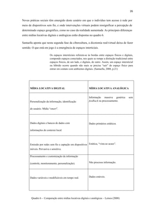 26 
 
Novas práticas sociais têm emergido deste cenário em que o indivíduo tem acesso à rede por
meio de dispositivos sem fio, e onde intervenções virtuais podem ressignificar a percepção de
determinado espaço geográfico, como no caso da realidade aumentada. As principais diferenças
entre mídias locativas digitais e análogicas estão dispostas no quadro 6.

Santaella aponta que nesta segunda fase da cibercultura, a dicotomia real/virtual deixa de fazer
sentido. O que está em jogo é a emergência de espaços interticiais.

                         Os espaços intersticiais referem-se às bordas entre espaços físicos e digitais,
                         compondo espaços conectados, nos quais se rompe a distinção tradicional entre
                         espaços físicos, de um lado, e digitais, de outro. Assim, um espaço intersticial
                         ou híbrido ocorre quando não mais se precisa “sair” do espaço físico para
                         entrar em contato com ambientes digitais. (Santaella, 2008, p.21)




       MÍDIA LOCATIVA DIGITAL                                 MÍDIA LOCATIVA ANALÓGICA


                                                              Informação massiva genérica           sem
       Personalização da informação, identificação            feedback ou processamento.


       do usuário. Mídia “smart”.




       Dados digitais e bancos de dados com                   Dados primários estáticos.

       informações de contexto local.




       Emissão por redes sem fio e captação em dispositivos Estática, “vista ao acaso”.
       móveis. Pervasiva e sensitiva.

       Processamento e customização da informação

       (controle, monitoramento, personalização).             Não processa informação.




       Dados variáveis e modificáveis em tempo real.          Dados estáveis.




        Quadro 6 - Comparação entre mídias locativas digitais e analógicas – Lemos (2008)
 