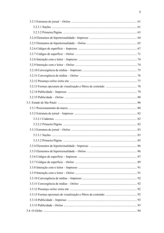 3 
 
       3.2.3 Estrutura do jornal – Online ...................................................................................... 61
            3.2.3.1 Seções ................................................................................................................ 61
            3.2.3.2 Primeira Página ................................................................................................. 63
       3.2.4 Elementos de hipertextualidade - Impresso .............................................................. 64
       3.2.5 Elementos de hipertextualidade – Online .................................................................. 65
       3.2.6 Códigos de superfície – Impresso ............................................................................. 67
       3.2.7 Códigos de superfície – Online ................................................................................. 71
       3.2.8 Interação com o leitor – Impresso ............................................................................. 74
       3.2.9 Interação com o leitor – Online ................................................................................. 74
       3.2.10 Convergência de mídias – Impresso ........................................................................ 75
       3.2.11 Convergência de mídias – Online ........................................................................... 76
       3.2.12 Presença online extra site ........................................................................................ 77
       3.2.13 Formas opcionais de visualização e filtros de conteúdo ......................................... 78
       3.2.14 Publicidade – Impresso ........................................................................................... 79
       3.2.15 Publicidade – Online ............................................................................................... 80
    3.3. Estado de São Paulo ........................................................................................................ 80
       3.3.1 Posicionamento da marca .......................................................................................... 80
       3.3.2 Estrutura do jornal – Impresso .................................................................................. 82
            3.3.2.1 Cadernos ............................................................................................................ 82
            3.3.2.2 Primeira Página ................................................................................................. 82
       3.3.3 Estrutura do jornal – Online ...................................................................................... 83
            3.3.3.1 Seções ................................................................................................................ 83
            3.3.3.2 Primeira Página ................................................................................................. 85
       3.3.4 Elementos de hipertextualidade - Impresso .............................................................. 86
       3.3.5 Elementos de hipertextualidade – Online .................................................................. 86
       3.3.6 Códigos de superfície – Impresso ............................................................................. 87
       3.3.7 Códigos de superfície – Online ................................................................................. 89
       3.3.8 Interação com o leitor – Impresso ............................................................................. 91
       3.3.9 Interação com o leitor – Online ................................................................................. 91
       3.3.10 Convergência de mídias – Impresso ........................................................................ 92
       3.3.11 Convergência de mídias – Online ........................................................................... 92
       3.3.12 Presença online extra site ........................................................................................ 92
       3.3.13 Formas opcionais de visualização e filtros de conteúdo ......................................... 92
       3.3.14 Publicidade – Impresso ........................................................................................... 93
       3.3.15 Publicidade - Online ................................................................................................ 93
    3.4. O Globo ........................................................................................................................... 94
 