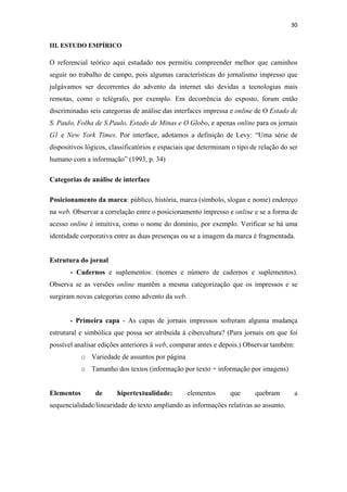 30 
 
III. ESTUDO EMPÍRICO

O referencial teórico aqui estudado nos permitiu compreender melhor que caminhos
seguir no trabalho de campo, pois algumas características do jornalismo impresso que
julgávamos ser decorrentes do advento da internet são devidas a tecnologias mais
remotas, como o telégrafo, por exemplo. Em decorrência do exposto, foram então
discriminadas seis categorias de análise das interfaces impressa e online de O Estado de
S. Paulo, Folha de S.Paulo, Estado de Minas e O Globo, e apenas online para os jornais
G1 e New York Times. Por interface, adotamos a definição de Levy: “Uma série de
dispositivos lógicos, classificatórios e espaciais que determinam o tipo de relação do ser
humano com a informação” (1993, p. 34)

Categorias de análise de interface

Posicionamento da marca: público, história, marca (símbolo, slogan e nome) endereço
na web. Observar a correlação entre o posicionamento impresso e online e se a forma de
acesso online é intuitiva, como o nome do domínio, por exemplo. Verificar se há uma
identidade corporativa entre as duas presenças ou se a imagem da marca é fragmentada.


Estrutura do jornal
       - Cadernos e suplementos: (nomes e número de cadernos e suplementos).
Observa se as versões online mantêm a mesma categorização que os impressos e se
surgiram novas categorias como advento da web.


       - Primeira capa - As capas de jornais impressos sofreram alguma mudança
estrutural e simbólica que possa ser atribuída à cibercultura? (Para jornais em que foi
possível analisar edições anteriores à web, comparar antes e depois.) Observar também:
            o Variedade de assuntos por página
            o Tamanho dos textos (informação por texto + informação por imagens)


Elementos       de      hipertextualidade:       elementos       que      quebram       a
sequencialidade/linearidade do texto ampliando as informações relativas ao assunto.
 